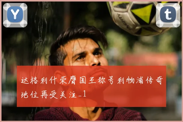 达格利什荣膺国王称号利物浦传奇地位再受关注_1