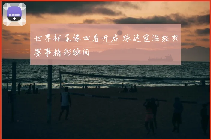 世界杯录像回看开启 球迷重温经典赛事精彩瞬间