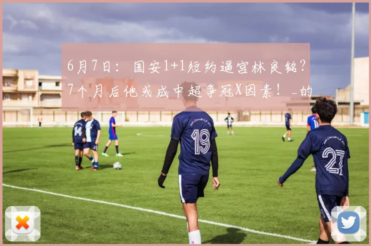 6月7日:国安1+1短约逼宫林良铭?7个月后他或成中超争冠X因素!_的合同_职业球员_国脚