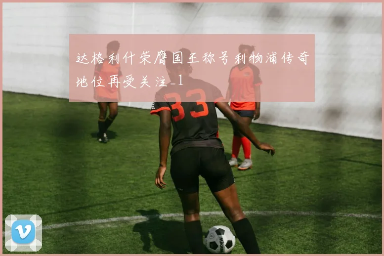 达格利什荣膺国王称号利物浦传奇地位再受关注_1