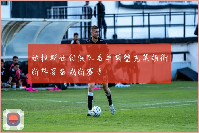 达拉斯独行侠队名单调整克莱领衔新阵容备战新赛季