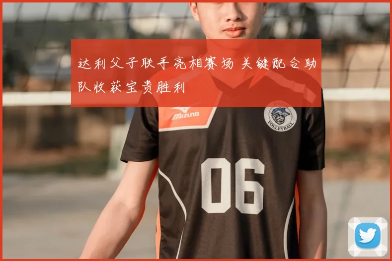 达利父子联手亮相赛场 关键配合助队收获宝贵胜利