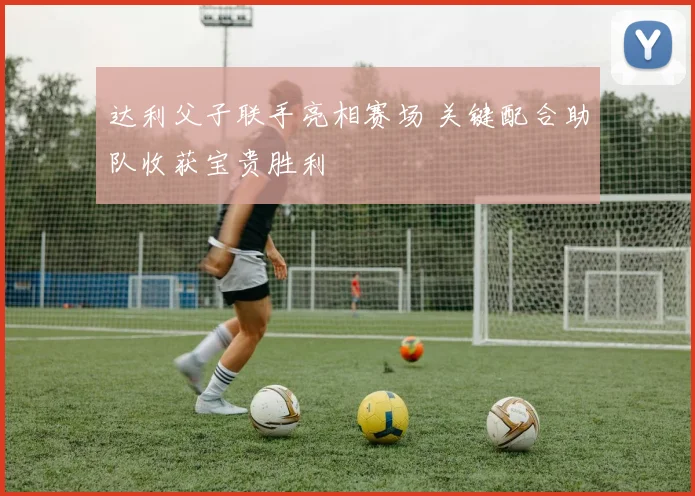 达利父子联手亮相赛场 关键配合助队收获宝贵胜利