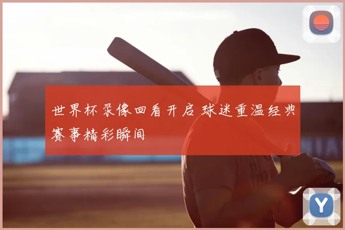 世界杯录像回看开启 球迷重温经典赛事精彩瞬间