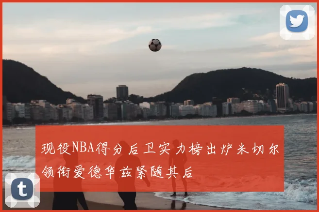 现役NBA得分后卫实力榜出炉米切尔领衔爱德华兹紧随其后
