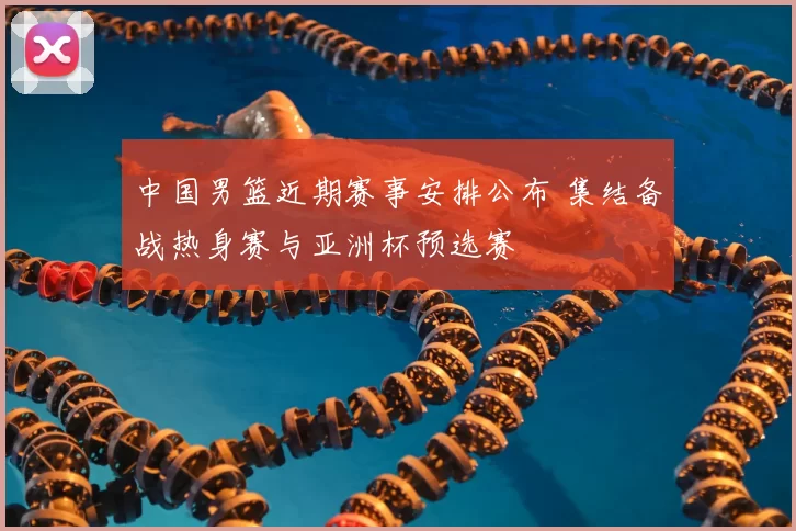 中国男篮近期赛事安排公布 集结备战热身赛与亚洲杯预选赛