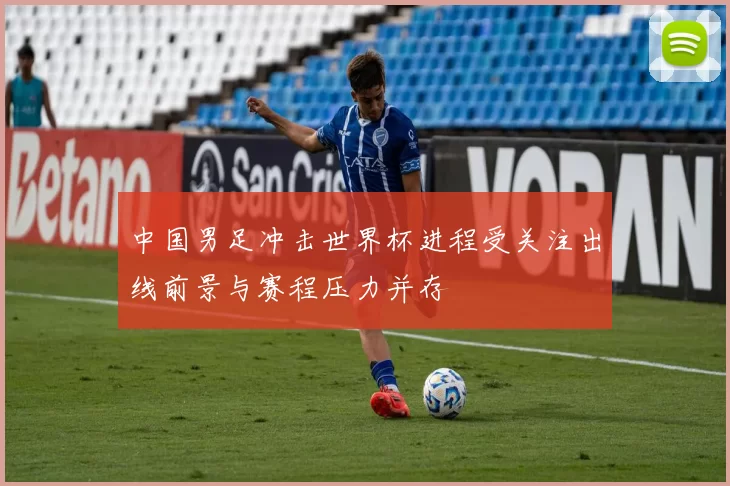 中国男足冲击世界杯进程受关注出线前景与赛程压力并存