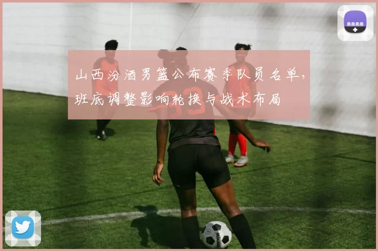 山西汾酒男篮公布赛季队员名单，班底调整影响轮换与战术布局