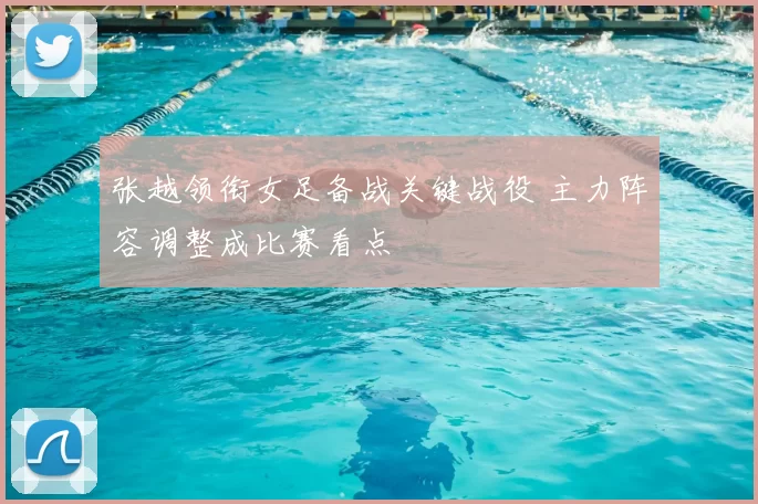 张越领衔女足备战关键战役 主力阵容调整成比赛看点