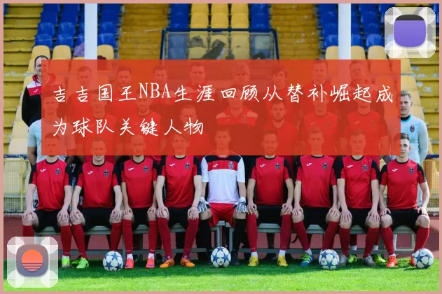 吉吉国王NBA生涯回顾从替补崛起成为球队关键人物