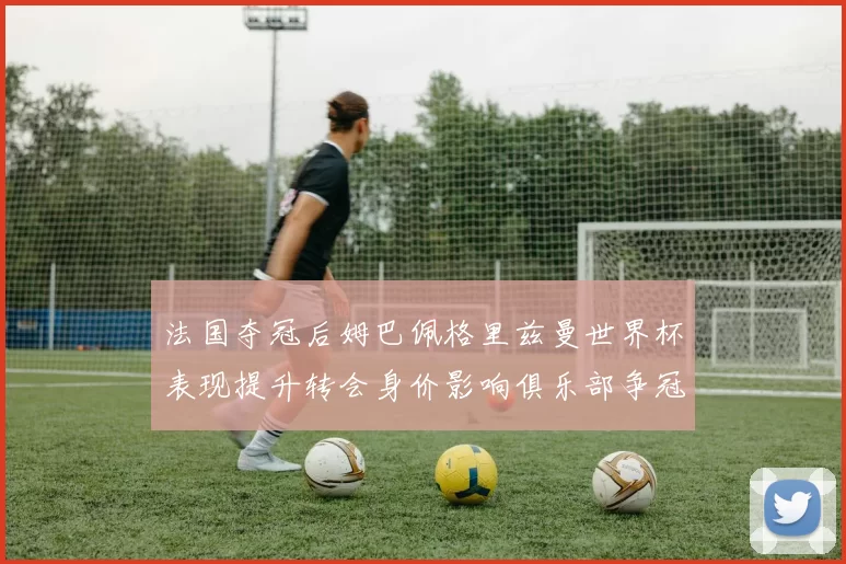 法国夺冠后姆巴佩格里兹曼世界杯表现提升转会身价影响俱乐部争冠