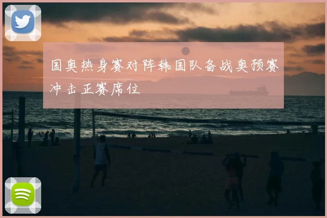 国奥热身赛对阵韩国队备战奥预赛冲击正赛席位