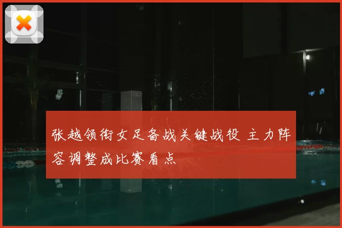 张越领衔女足备战关键战役 主力阵容调整成比赛看点