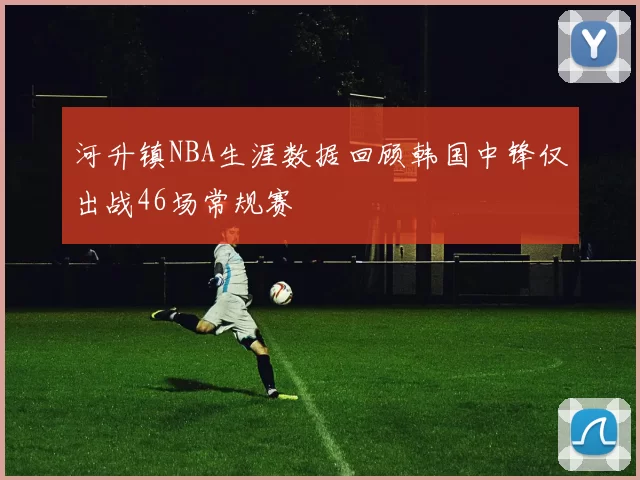 河升镇NBA生涯数据回顾韩国中锋仅出战46场常规赛