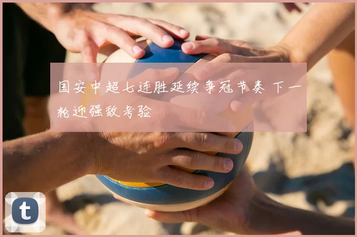 国安中超七连胜延续争冠节奏 下一轮迎强敌考验