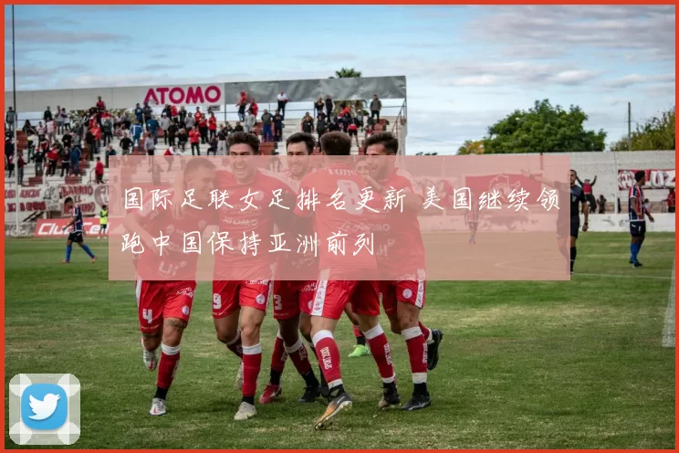 国际足联女足排名更新 美国继续领跑中国保持亚洲前列
