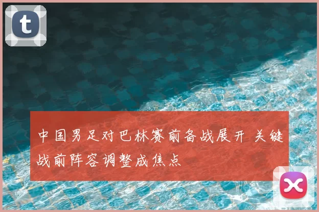 中国男足对巴林赛前备战展开 关键战前阵容调整成焦点