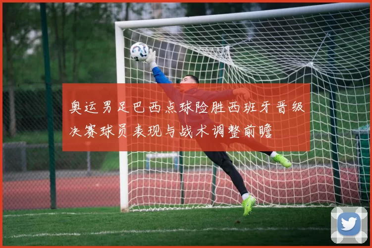 奥运男足巴西点球险胜西班牙晋级决赛球员表现与战术调整前瞻