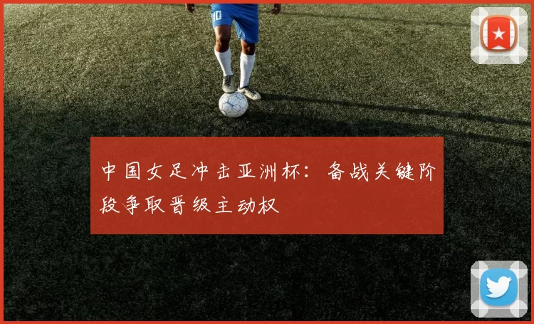 中国女足冲击亚洲杯：备战关键阶段争取晋级主动权