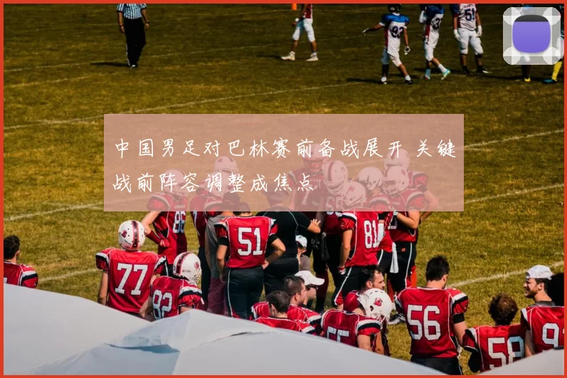 中国男足对巴林赛前备战展开 关键战前阵容调整成焦点