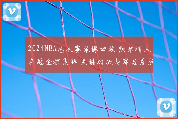 2024NBA总决赛录像回放 凯尔特人夺冠全程集锦 关键对决与赛后看点