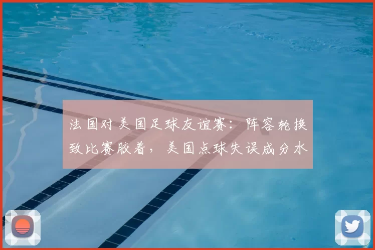 法国对美国足球友谊赛：阵容轮换致比赛胶着，美国点球失误成分水岭