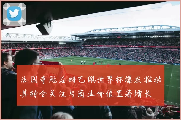 法国夺冠后姆巴佩世界杯爆发推动其转会关注与商业价值显著增长