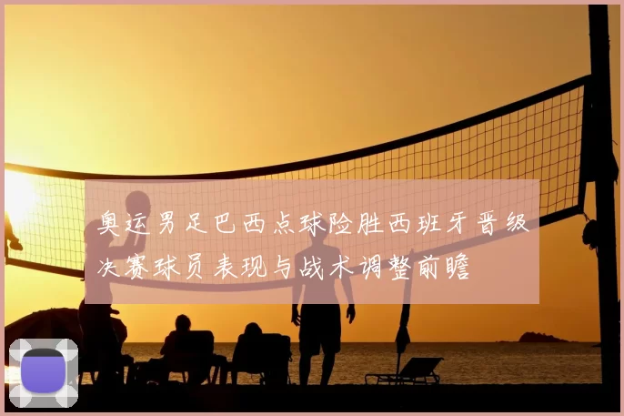 奥运男足巴西点球险胜西班牙晋级决赛球员表现与战术调整前瞻