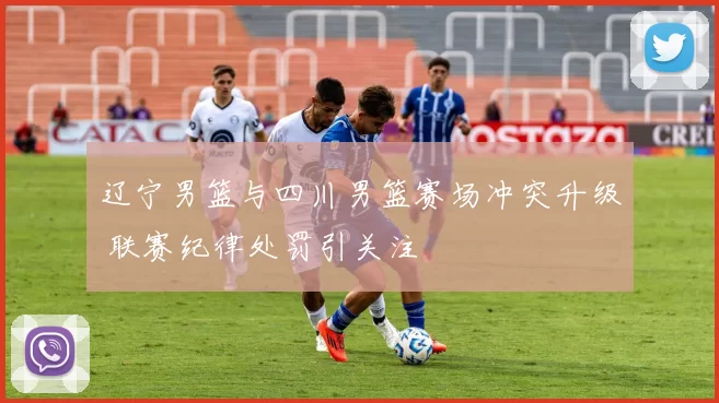 辽宁男篮与四川男篮赛场冲突升级 联赛纪律处罚引关注