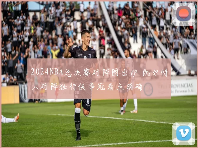 2024NBA总决赛对阵图出炉 凯尔特人对阵独行侠争冠看点明确