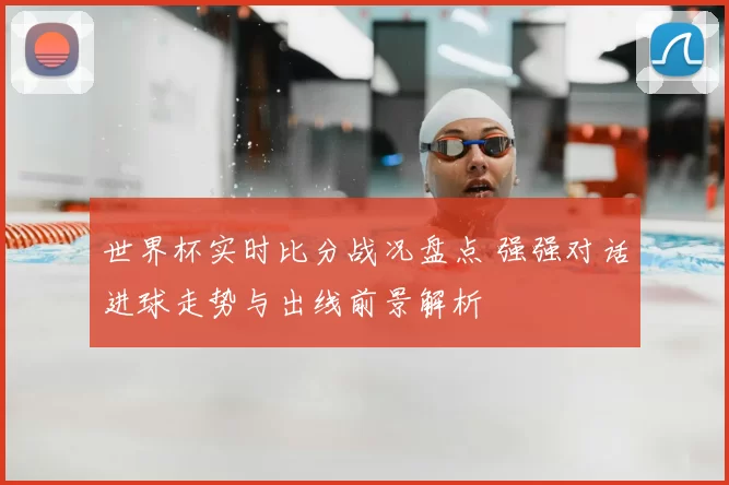 世界杯实时比分战况盘点 强强对话进球走势与出线前景解析
