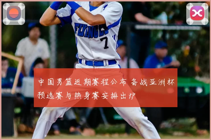 中国男篮近期赛程公布 备战亚洲杯预选赛与热身赛安排出炉