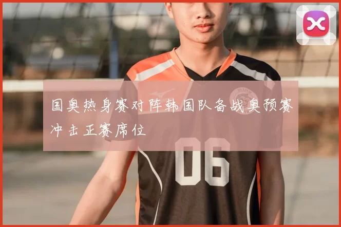 国奥热身赛对阵韩国队备战奥预赛冲击正赛席位
