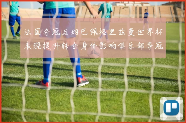 法国夺冠后姆巴佩格里兹曼世界杯表现提升转会身价影响俱乐部争冠