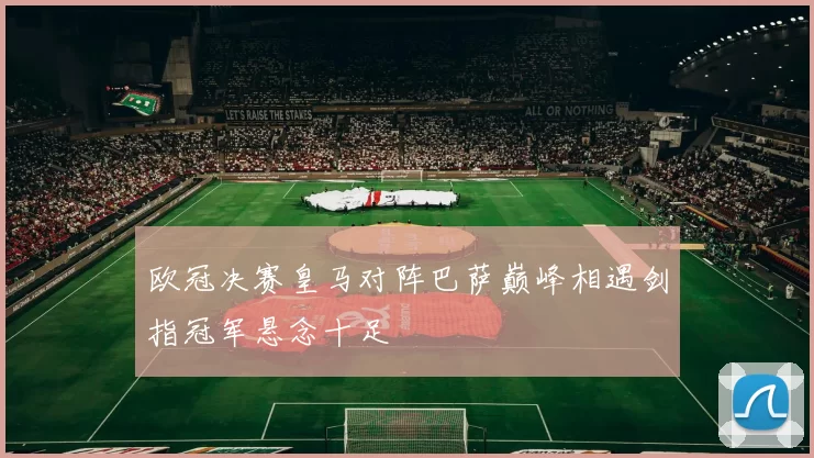 欧冠决赛皇马对阵巴萨巅峰相遇剑指冠军悬念十足