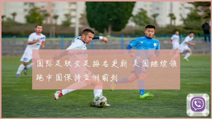 国际足联女足排名更新 美国继续领跑中国保持亚洲前列