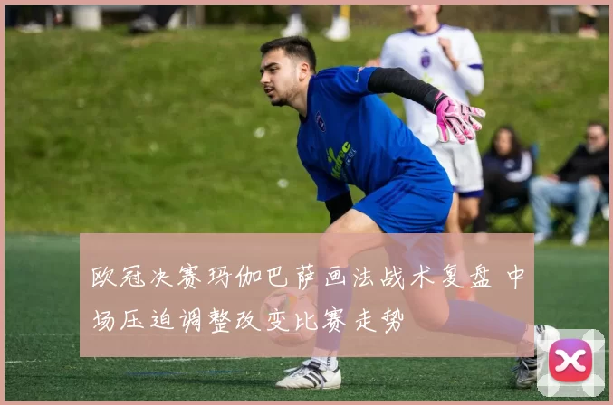 欧冠决赛玛伽巴萨画法战术复盘 中场压迫调整改变比赛走势